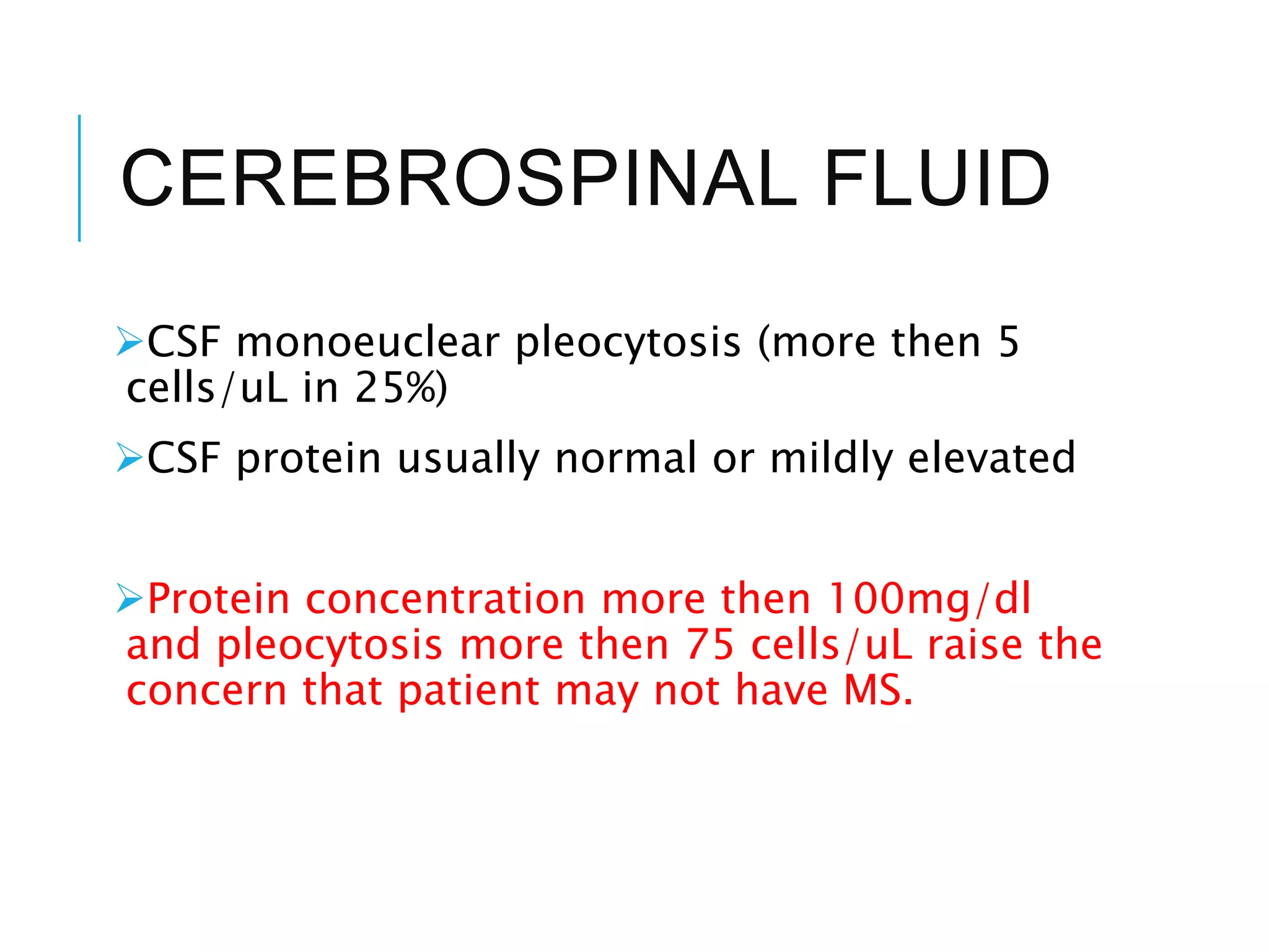 CEREBROSPINAL FLUID
CSF monoeuclear pleocytosis (more then 5
cells/uL in 25%)
CSF protein usually normal or mildly elevated
Protein concentration more then 100mg/dl
and pleocytosis more then 75 cells/uL raise the
concern that patient may not have MS.
 