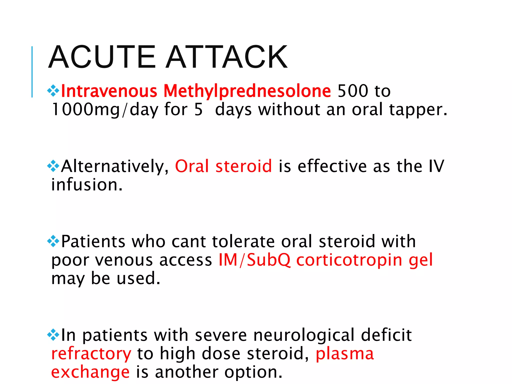 ACUTE ATTACK
Intravenous Methylprednesolone 500 to
1000mg/day for 5 days without an oral tapper.
Alternatively, Oral steroid is effective as the IV
infusion.
Patients who cant tolerate oral steroid with
poor venous access IM/SubQ corticotropin gel
may be used.
In patients with severe neurological deficit
refractory to high dose steroid, plasma
exchange is another option.
 