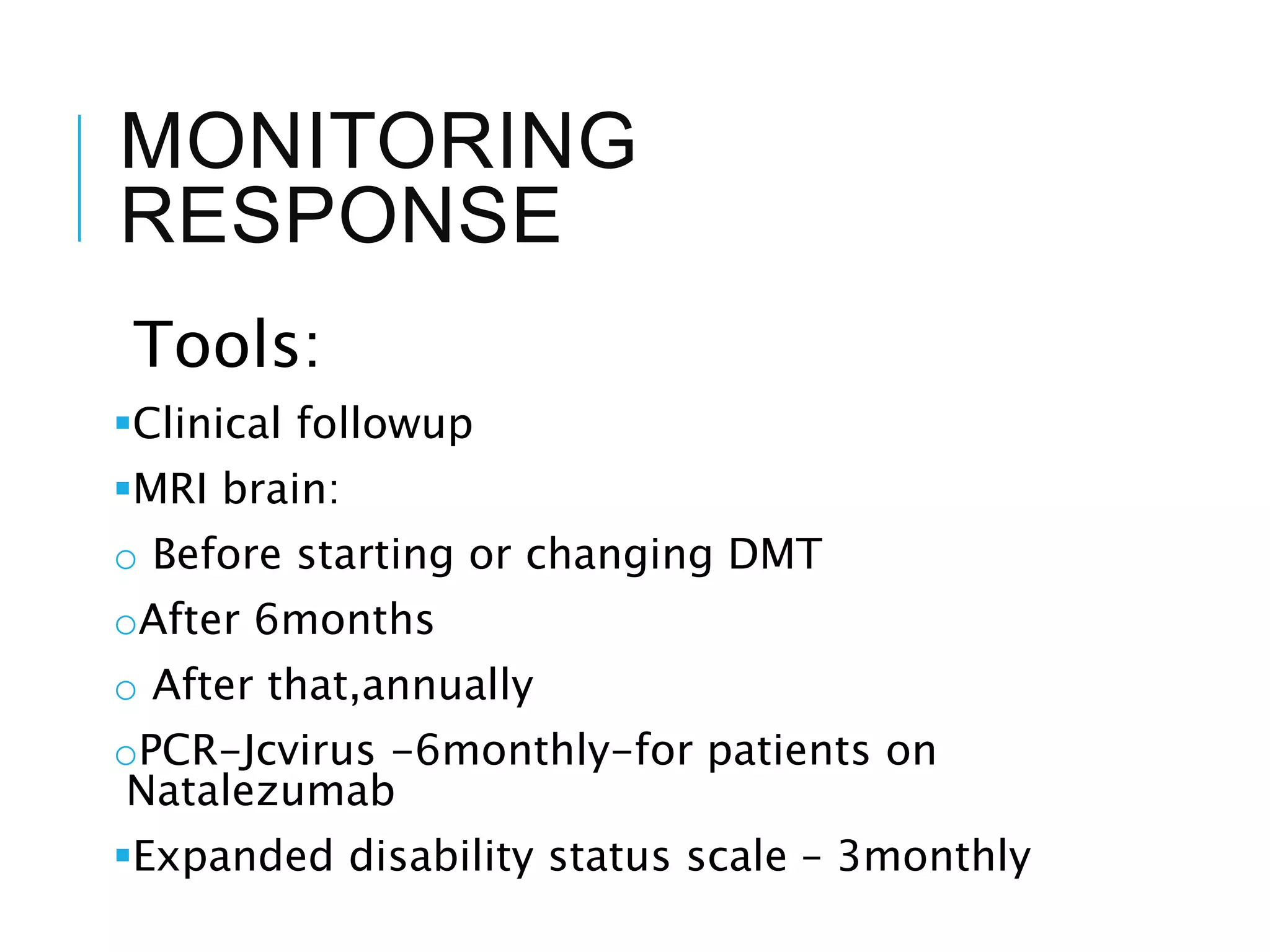 MONITORING
RESPONSE
Tools:
Clinical followup
MRI brain:
o Before starting or changing DMT
oAfter 6months
o After that,annually
oPCR-Jcvirus -6monthly-for patients on
Natalezumab
Expanded disability status scale – 3monthly
 