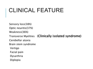 CLINICAL FEATURE
Sensory loss(38%)
Optic neuritis(37%)
Weakness(36%)
Transverse Myelities (Clinically isolated syndrome)
Cerebellar ataxia
Brain stem syndrome
Vertigo
Facial pain
Dysarthria
Diplopia
 