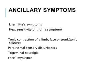 ANCILLARY SYMPTOMS
Lhermitte’s symptoms
Heat sensitivity(Uhthoff’s symptom)
Tonic contraction of a limb, face or trunk(tonic
seizure)
Paroxysmal sensory disturbances
Trigeminal neuralgia
Facial myokymia
 