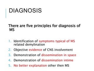DIAGNOSIS
There are five principles for diagnosis of
MS
1. Identification of symptoms typical of MS
related demylination
2. Objective evidence of CNS involvement
3. Demonstration of dissemination in space
4. Demonstration of dissemination intime
5. No better explanation other then MS
 