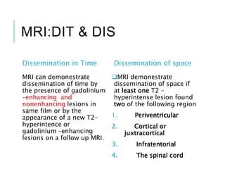 MRI:DIT & DIS
Dissemination in Time
MRI can demonestrate
dissemination of time by
the presence of gadolinium
–enhancing and
nonenhancing lesions in
same film or by the
appearance of a new T2-
hyperintence or
gadolinium –enhancing
lesions on a follow up MRI.
Dissemination of space
MRI demonestrate
dissemination of space if
at least one T2 –
hyperintense lesion found
two of the following region
1. Periventricular
2. Cortical or
juxtracortical
3. Infratentorial
4. The spinal cord
 