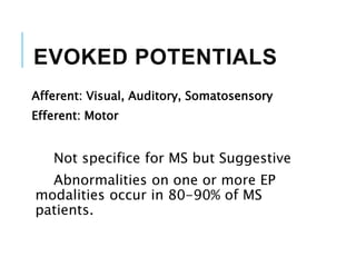 EVOKED POTENTIALS
Afferent: Visual, Auditory, Somatosensory
Efferent: Motor
Not specifice for MS but Suggestive
Abnormalities on one or more EP
modalities occur in 80-90% of MS
patients.
 