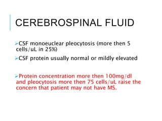 CEREBROSPINAL FLUID
CSF monoeuclear pleocytosis (more then 5
cells/uL in 25%)
CSF protein usually normal or mildly elevated
Protein concentration more then 100mg/dl
and pleocytosis more then 75 cells/uL raise the
concern that patient may not have MS.
 