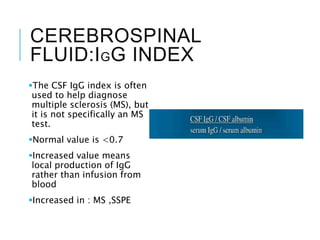CEREBROSPINAL
FLUID:IGG INDEX
The CSF IgG index is often
used to help diagnose
multiple sclerosis (MS), but
it is not specifically an MS
test.
Normal value is <0.7
Increased value means
local production of IgG
rather than infusion from
blood
Increased in : MS ,SSPE
 