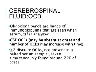 CEREBROSPINAL
FLUID:OCB
Oligoclonalbands are bands of
immunoglobulins that are seen when
serum/csf is analyzed.
CSF OCBs (may be absent at onset and
number of OCBs may increase with time)
>2 discrete OCBs, not present in a
paired serum sample , taken
simultaneously found around 75% of
cases.
 