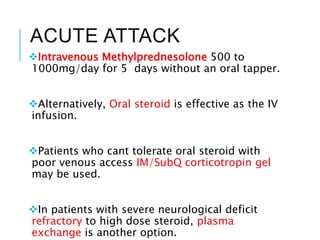 ACUTE ATTACK
Intravenous Methylprednesolone 500 to
1000mg/day for 5 days without an oral tapper.
Alternatively, Oral steroid is effective as the IV
infusion.
Patients who cant tolerate oral steroid with
poor venous access IM/SubQ corticotropin gel
may be used.
In patients with severe neurological deficit
refractory to high dose steroid, plasma
exchange is another option.
 