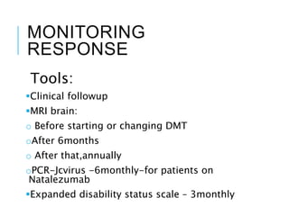 MONITORING
RESPONSE
Tools:
Clinical followup
MRI brain:
o Before starting or changing DMT
oAfter 6months
o After that,annually
oPCR-Jcvirus -6monthly-for patients on
Natalezumab
Expanded disability status scale – 3monthly
 