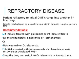 Patient refractory to initial DMT change into another 1st
line drug.
(single mild relapse or a single lesion within 6month is not refractory
MS)
Recommendations:
If initially treated with glatiramer or inf-beta switch to-
•Di-methylfumerate, Fingolimod or Teriflunamide.
Or
•Natalezumab or Ocrelezumab.
 Initially treated with Natalezumab who have inadequate
response or developed PML-
•Stop the drug and switch to Ocrelezumab or Alemtuzumab
REFRACTORY DISEASE
 