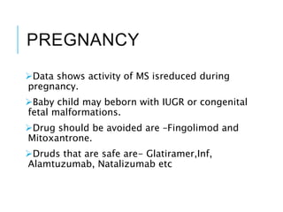 PREGNANCY
Data shows activity of MS isreduced during
pregnancy.
Baby child may beborn with IUGR or congenital
fetal malformations.
Drug should be avoided are –Fingolimod and
Mitoxantrone.
Druds that are safe are- Glatiramer,Inf,
Alamtuzumab, Natalizumab etc
 