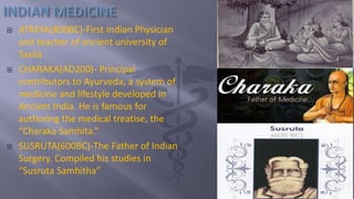  ATREYA(800BC)-First Indian Physician
and teacher of ancient university of
Taxila
 CHARAKA(AD200)- Principal
contributors to Ayurveda, a system of
medicine and lifestyle developed in
Ancient India. He is famous for
authoring the medical treatise, the
“Charaka Samhita.”
 SUSRUTA(600BC)-The Father of Indian
Surgery. Compiled his studies in
“Susruta Samhitha”
 