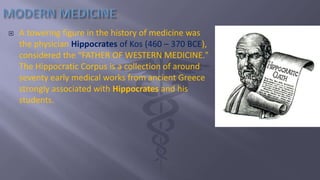  A towering figure in the history of medicine was
the physician Hippocrates of Kos (460 – 370 BCE),
considered the “FATHER OF WESTERN MEDICINE."
The Hippocratic Corpus is a collection of around
seventy early medical works from ancient Greece
strongly associated with Hippocrates and his
students.
 