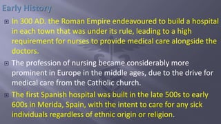  In 300 AD. the Roman Empire endeavoured to build a hospital
in each town that was under its rule, leading to a high
requirement for nurses to provide medical care alongside the
doctors.
 The profession of nursing became considerably more
prominent in Europe in the middle ages, due to the drive for
medical care from the Catholic church.
 The first Spanish hospital was built in the late 500s to early
600s in Merida, Spain, with the intent to care for any sick
individuals regardless of ethnic origin or religion.
 