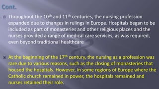  Throughout the 10th and 11th centuries, the nursing profession
expanded due to changes in rulings in Europe. Hospitals began to be
included as part of monasteries and other religious places and the
nurses provided a range of medical care services, as was required,
even beyond traditional healthcare
 At the beginning of the 17th century, the nursing as a profession was
rare due to various reasons, such as the closing of monasteries that
housed the hospitals. However, in some regions of Europe where the
Catholic church remained in power, the hospitals remained and
nurses retained their role.
 