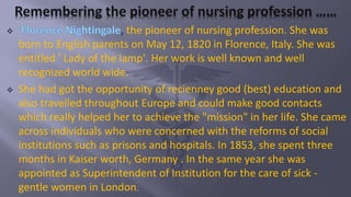  , the pioneer of nursing profession. She was
born to English parents on May 12, 1820 in Florence, Italy. She was
entitled ' Lady of the lamp'. Her work is well known and well
recognized world wide.
 She had got the opportunity of recienney good (best) education and
also travelled throughout Europe and could make good contacts
which really helped her to achieve the "mission" in her life. She came
across individuals who were concerned with the reforms of social
institutions such as prisons and hospitals. In 1853, she spent three
months in Kaiser worth, Germany . In the same year she was
appointed as Superintendent of Institution for the care of sick -
gentle women in London.
 