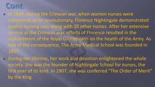  In 1854, during the Crimean war, when women nurses were
considered to be revolutionary, Florence Nightingale demonstrated
quality nursing care along with 38 other nurses. After her extensive
service at the Crimean war, efforts of Florence resulted in the
appointment of the Royal Commission on the health of the Army. As
one of the consequence, The Army Medical School was founded in
1857.
 During her lifetime, her work and devotion enlightened the whole
society. She was the founder of Nightingale School for nurses, the
first ever of its kind. In 1907, she was conferred "The Order of Merit"
by the King.
 