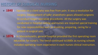  1840s - Operate on a client who was free from pain. It was a revolution for
surgery. Development of safer anaesthetic gases allowed surgeons
to conduct longer operative procedures. All the surgery was
conducted in hospital setting and nurses are required special training
for new responsibilities such as assisting, preparing, caring for a
patient in surgical unit.
 1876s- In Massachusetts, general hospital provided the first operating room
education for nurse’s. The trend continued to1900s as nursing schools
included operating room experience in each nurses clinical instruction.
 