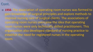  1956- The association of operating room nurses was formed to
gain knowledge of surgical principles and explore methods to
improve nursing care of surgical clients. The associations of
operating room nurses overcame the idea that operating
room nurses were only technically skilled practitioners. This
organization also developed standard of nursing practice to
establish the need for registered nurses in the operating
room.
 