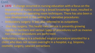  1970s-A change occurred in nursing education with a focus on the
importance of nurses acquiring a broad knowledge base, resulted in
less emphasis on operating room techniques. There has also been a
new development in the setting for operative procedures:
• Ambulatory surgery: It was also referred to as outpatient.
• One-day surgery: This health care service is presently growing
rapidly in numbers and various types of procedures such as invasive
non invasive procedures are performed.
Ambulatory surgery is a scheduled surgical procedure provided for a
client who does not remain overnight in a hospital, e.g. biopsies,
cosmetic surgery, cataract extractions
 