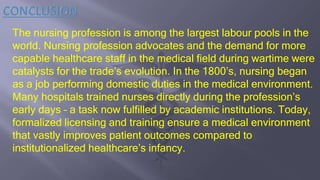 The nursing profession is among the largest labour pools in the
world. Nursing profession advocates and the demand for more
capable healthcare staff in the medical field during wartime were
catalysts for the trade’s evolution. In the 1800’s, nursing began
as a job performing domestic duties in the medical environment.
Many hospitals trained nurses directly during the profession’s
early days – a task now fulfilled by academic institutions. Today,
formalized licensing and training ensure a medical environment
that vastly improves patient outcomes compared to
institutionalized healthcare’s infancy.
 