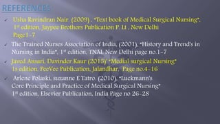  Usha Ravindran Nair. (2009) , “Text book of Medical Surgical Nursing”,
1st edition, Jaypee Brothers Publication P. Lt , New Delhi
Page1-7
 The Trained Nurses Association of India, (2001), “History and Trend's in
Nursing in India”, 1st edition, TNAI, New Delhi page no.1-7
 Javed Ansari, Davinder Kaur (2015)' “Medial surgical Nursing”
1s edition, PeeVee Publication, Jalandhar, Page no.4-16
 Arlene Polaski, suzanne E Tatro. (2010), “Luckmann's
Core Principle and Practice of Medical Surgical Nursing”
1st edition, Elsevier Publication, India Page no 26-28
 
