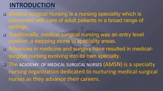  Medical surgical Nursing is a nursing speciality which is
concerned with care of adult patients in a broad range of
settings.
 Traditionally, medical surgical nursing was an entry level
position, a stepping stone to speciality areas.
 Advances in medicine and surgery have resulted in medical-
surgical nursing evolving into its own specialty.
 The ACADEMY OF MEDICAL SURGICAL NURSES (AMSN) is a specialty
nursing organization dedicated to nurturing medical-surgical
nurses as they advance their careers.
 