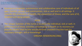  Nursing encompasses autonomous and collaborative care of individuals of all
ages, families, groups and communities, sick or well and in all settings. It
includes the promotion of health, the prevention of illness, and the care of ill,
disabled and dying people.
-WHO
 The unique function of the nurse is to assist the individual, sick or well, in
performance of those activities contributing to health or its recovery (or
peaceful death) that he/she would perform unaided if he/she had the
necessary strength, will or knowledge.
-VIRGINA HENDERSON(1966)
 
