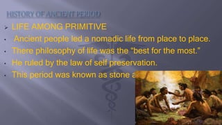  LIFE AMONG PRIMITIVE
• Ancient people led a nomadic life from place to place.
• There philosophy of life was the “best for the most.”
• He ruled by the law of self preservation.
• This period was known as stone age
 