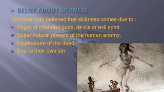 Primitive man believed that sickness comes due to :
 Anger of offended gods, devils or evil spirit.
 Super natural powers of the human enemy.
 Displeasure of the dead
 Due to their own sin
 