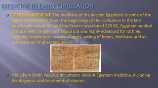  EGYPTIAN MEDICINE-The medicine of the ancient Egyptians is some of the
oldest documented. From the beginnings of the civilization in the late
fourth millennium BC until the Persian invasion of 525 BC, Egyptian medical
practice went largely unchanged but was highly advanced for its time,
including simple non-invasive surgery, setting of bones, dentistry, and an
extensive set of pharmacopoeia.
 The Edwin Smith Papyrus documents ancient Egyptian medicine, including
the diagnosis and treatment of injuries.
 
