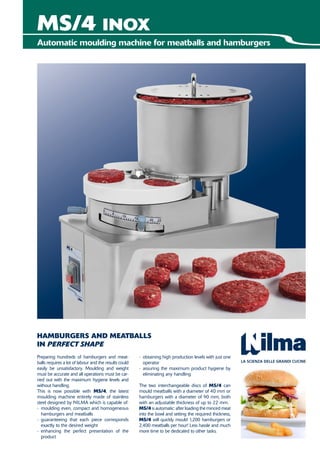 MS/4 INOX
- obtaining high production levels with just one
operator
- assuring the maximum product hygiene by
eliminating any handling
The two interchangeable discs of MS/4 can
mould meatballs with a diameter of 40 mm or
hamburgers with a diameter of 90 mm, both
with an adjustable thickness of up to 22 mm.
MS/4 is automatic: after loading the minced meat
into the bowl and setting the required thickness,
MS/4 will quickly mould 1,200 hamburgers or
2,400 meatballs per hour! Less hassle and much
more time to be dedicated to other tasks.
Preparing hundreds of hamburgers and meat-
balls requires a lot of labour and the results could
easily be unsatisfactory. Moulding and weight
must be accurate and all operations must be car-
ried out with the maximum hygiene levels and
without handling.
This is now possible with MS/4, the latest
moulding machine entirely made of stainless
steel designed by NILMA which is capable of:
- moulding even, compact and homogeneous
hamburgers and meatballs
- guaranteeing that each piece corresponds
exactly to the desired weight
- enhancing the perfect presentation of the
product
HAMBURGERS AND MEATBALLS
IN PERFECT SHAPE
Automatic moulding machine for meatballs and hamburgers
 
