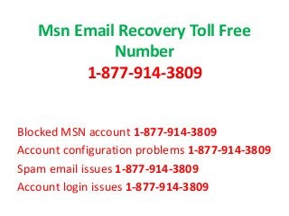 Msn Email Recovery Toll Free
Number
1-877-914-3809
Blocked MSN account 1-877-914-3809
Account configuration problems 1-877-914-3809
Spam email issues 1-877-914-3809
Account login issues 1-877-914-3809
 