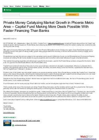 Home News Weather Entertainment Sports Money More >
web search
Private Money Catalyzing Market Growth in Phoenix Metro
Area -- Capital Fund Making More Deals Possible With
Faster Financing Than Banks
MarketWire 3/3/2016
SCOTTSDALE, AZ --(Marketwired - March 03, 2016) - Capital Fund 1 (https://capitalfund1.com) is helping Phoenix rebound from the "great" real
estate recession with fast-approval, Private Money loans allowing developers and investors to re-enter the market creating new construction jobs
and buy and sale activity.
After years of recovery following the 2008 market crash, the Phoenix Metropolitan area is thriving once again. Some Real Estate experts are
predicting several more years of steady healthy growth. Many people believe this recovery in Arizona and around the country is largely due to
Private Money.
Private Money has been the primary catalyst in the real estate sector growth in Maricopa County; as both Residential and Commercial Property
investors are utilizing Private money lenders to acquire properties which are either sold or later refinance through conventional banks.
This method of acquiring properties and refinancing is good for the borrowers, good for the Private Money Lenders and good for the banks. Most
of all, it is good for the Real Estate Market in the Phoenix Metro area.
"Capital Fund customers look at our fees very much as you would see a line item on a budget or spreadsheet. When our customers find a
property, they generally need to close on that property quickly. And often, the banks simply cannot act that fast," explained the President and
CEO of Capital Fund 1, Michael C. Anderson.
Private money is the fastest way real estate investors can acquire properties quickly. Since Private Money Lenders like Capital Fund 1 base their
loans on the value of the property, rather than the individual borrower's credit or financial strength. Capital Fund's lending practice is to can make
credit decisions quickly, in days versus months as compared to traditional lending institutions.
Despite the fact that Private Money lenders' interest rates are higher than that of a traditional bank rates, the fact is Private Money loans are for
shorter terms, more creative and flexible.
"If our borrowers use the money and pay it back within six months, we are actually less expensive than a bank," Anderson said.
That is exactly what many of his borrowers are doing. Private Money borrowers use this lucrative option to get into a property fast. Borrowers
generally do this with the intention of selling the asset quickly or refinancing with a traditional bank at a later time.
"By utilizing this strategy, borrowers accomplish two goals," stated Jamil Damji, a long time client of Capital Fund 1. "Number one, they are able
to close on properties quickly strengthening their purchasing power and Number two, they bought me time to put together entitlements, build
value, and get a construction loan to take out the higher interest private money loan. Private money gives investors the ability to seize
opportunities and the time to add value and re-sell for a profit or to provide the time to refinance the asset to allow for a longer term hold."
Learn more about Capital Fund by visiting them online at: https://capitalfund1.com or contact Noah Brocious, CCO direct at 480-889-6100.
Media Contact:
Troy Bohlke
10 Day Publicity
Tel: 480-584-2909
Go to MSN Home
MORE IN MONEY
money
The most expensive ZIP code in each state
GOBankingRates
converted by Web2PDFConvert.com
 