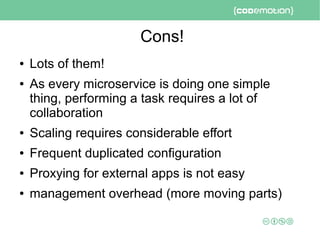 Cons!
● Lots of them!
● As every microservice is doing one simple
thing, performing a task requires a lot of
collaboration
● Scaling requires considerable effort
● Frequent duplicated configuration
● Proxying for external apps is not easy
● management overhead (more moving parts)
 