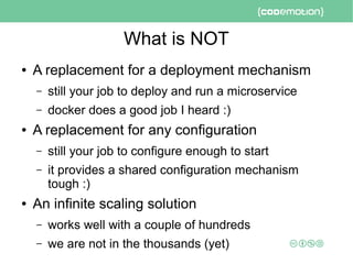 What is NOT
● A replacement for a deployment mechanism
– still your job to deploy and run a microservice
– docker does a good job I heard :)
● A replacement for any configuration
– still your job to configure enough to start
– it provides a shared configuration mechanism
tough :)
● An infinite scaling solution
– works well with a couple of hundreds
– we are not in the thousands (yet)
 
