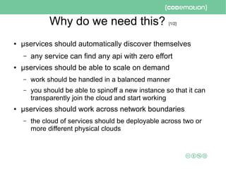 Why do we need this? [1/2]
● μservices should automatically discover themselves
– any service can find any api with zero effort
● μservices should be able to scale on demand
– work should be handled in a balanced manner
– you should be able to spinoff a new instance so that it can
transparently join the cloud and start working
● μservices should work across network boundaries
– the cloud of services should be deployable across two or
more different physical clouds
 