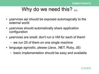Why do we need this? [2/2]
● μservices api should be exposed automagically to the
external world
● μservices should automatically share application
configuration
● μservices are small: don't run a VM for each of them!
– we run 20 of them on one single machine
● language agnostic, please (Java, .NET, Ruby, JS)
– basic implementation should be easy and available
 