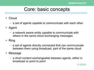 Core: basic concepts
● Cloud
– a set of agents capable to communicate with each other
● Agent
– a network aware entity capable to communicate with
others in the same cloud exchanging messages
● Ring
– a set of agents directly connected that can communicate
between them using broadcast, part of the same cloud
● Message
– a short content exchangeable between agents, either in
broadcast or point to point
 