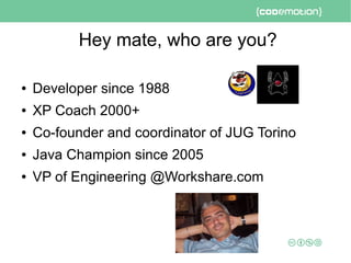 Hey mate, who are you?
● Developer since 1988
● XP Coach 2000+
● Co-founder and coordinator of JUG Torino
● Java Champion since 2005
● VP of Engineering @Workshare.com
 