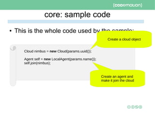 core: sample code
● This is the whole code used by the sample:
Cloud nimbus = new Cloud(params.uuid());
Agent self = new LocalAgent(params.name());
self.join(nimbus);
Create a cloud object
Create an agent and
make it join the cloud
 