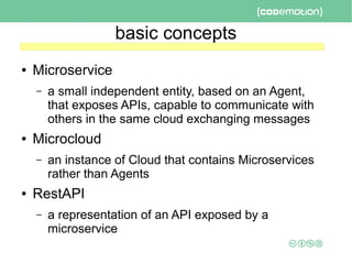 basic concepts
● Microservice
– a small independent entity, based on an Agent,
that exposes APIs, capable to communicate with
others in the same cloud exchanging messages
● Microcloud
– an instance of Cloud that contains Microservices
rather than Agents
● RestAPI
– a representation of an API exposed by a
microservice
 