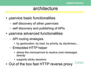 architecture
● μservice basic functionalities
– self discovery of other μservices
– self discovery and publishing of APIs
● μservice advanced functionalities
– API routing strategies
● by geolocation, by load, by priority, by styckiness...
– Embedded HTTP helper
● allows the microservice to receive core messages
directly
● supports sticky sessions
● Out of the box fast HTTP reverse proxy
 