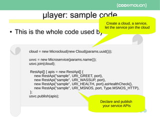 μlayer: sample code
● This is the whole code used by the clients:
cloud = new Microcloud(new Cloud(params.uuid()));
uvvc = new Microservice(params.name());
usvc.join(cloud);
RestApi[] { apis = new RestApi[] {
new RestApi("sample", URI_GREET, port),
new RestApi("sample", URI_WASSUP, port),
new RestApi("sample", URI_HEALTH, port).asHealthCheck(),
new RestApi("sample", URI_MSNOS, port, Type.MSNOS_HTTP),
};
usvc.publish(apis);
Declare and publish
your service APIs
Create a cloud, a service,
let the service join the cloud
 