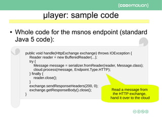 μlayer: sample code
● Whole code for the msnos endpoint (standard
Java 5 code):
public void handle(HttpExchange exchange) throws IOException {
Reader reader = new BufferedReader(...);
try {
Message message = serializer.fromReader(reader, Message.class);
cloud.process(message, Endpoint.Type.HTTP);
} finally {
reader.close();
}
exchange.sendResponseHeaders(200, 0);
exchange.getResponseBody().close();
}
Read a message from
the HTTP exchange,
hand it over to the cloud
 