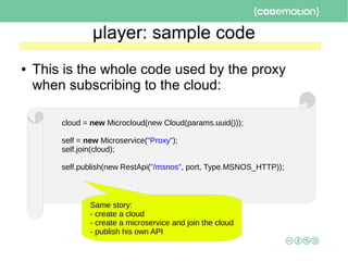 μlayer: sample code
● This is the whole code used by the proxy
when subscribing to the cloud:
cloud = new Microcloud(new Cloud(params.uuid()));
self = new Microservice("Proxy");
self.join(cloud);
self.publish(new RestApi("/msnos", port, Type.MSNOS_HTTP));
Same story:
- create a cloud
- create a microservice and join the cloud
- publish his own API
 