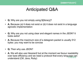 Anticipated Q&A
● Q. Why are you not simply using ${library}?
● A. Because (a) it does not exist or (b) it does not exist in a language
agnostic implementation
● Q. Why are you not using clear and elegant names in the JSON? It
looks awful!
● A. Because the maximum size of a datagram packet is usually 512
bytes: you may want to be concise
● Q. Then why use JSON?
● A. We will also use Hessian2 but at the moment we favour readability
over bare efficiency and we need a protocol that every language can
understand (C#, Java, Ruby)
 
