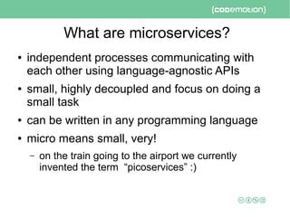 What are microservices?
● independent processes communicating with
each other using language-agnostic APIs
● small, highly decoupled and focus on doing a
small task
● can be written in any programming language
● micro means small, very!
– on the train going to the airport we currently
invented the term “picoservices” :)
 