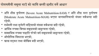 21
पोषणमैत्री नमूना गाउँ को लागि बस्ती छनौट गर्ने आधार
• अति शीघ्र कुपोषण (Severe Acute Malnutrition-SAM) र अति शीघ्र कडा कुपोषण
(Moderate Acute Malnutrition-MAM) भएका बालबालिकाको संख्या सबैभन्दा बढी
रहेको,
• गर्भवती तथा सुत्केरी महिलाको संख्या सबैभन्दा बढी रहेको,
• आर्थिक रूपमा विपन्न समूदायको बाहुल्यता रहेको,
• सामाजिक रूपमा पछाडि परेको वर्ग समूदायको बाहुल्यता रहेको,
• भौगोलिक विकटता भएको,
• खाद्य सङ्कट तथा जोखिम बढी भएको,
 
