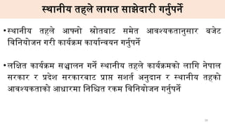 स्थानीय तहले लागत साझेदारी गर्नुपर्ने
•स्थानीय तहले आफ्नो स्रोतबाट समेत आवश्यकतानुसार बजेट
विनियोजन गरी कार्यक्रम कार्यान्वयन गर्नुपर्ने
•लक्षित कार्यक्रम सञ्चालन गर्ने स्थानीय तहले कार्यक्रमको लागि नेपाल
सरकार र प्रदेश सरकारबाट प्राप्त सशर्त अनुदान र स्थानीय तहको
आवश्यकताको आधारमा निश्चित रकम विनियोजन गर्नुपर्ने
26
 